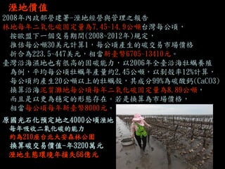 溼地價值 
2008年內政部營建署-溼地經營與管理之報告 
林地每年二氧化碳固定量為7.45~14.9公噸台灣每公頃， 
按歐盟下一個交易期間(2008~2012年)規定， 
推估每公噸30美元計算1，每公頃產生的碳交易市場價格 
折合為223.5~447美元，相當新臺幣6705~13410元。 
臺灣沿海濕地也有很高的固碳能力，以2006年全臺沿海牡蠣養殖 
為例，平均每公頃牡蠣年產量約2.45公噸，以剝殼率12%計算， 
每公頃約產生20公噸以上的牡蠣殼，其成分99%為碳酸鈣(CaCO3) 
換算沿海泥質灘地每公頃每年二氧化碳固定量為8.89公噸， 
而且是以更為穩定的形態存在。若是換算為市場價格， 
相當每公頃每年新臺幣8000元。 
原國光石化預定地之4000公頃溼地 
每年吸收二氧化碳的能力 
約為210座台北大安森林公園 
換算碳交易價值-年3200萬元 
溼地生態環境年損失66億元  