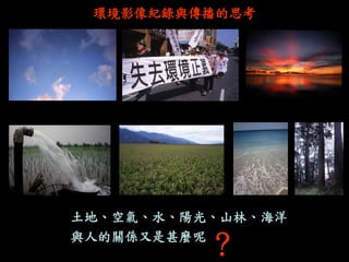 土地、空氣、水、陽光、山林、海洋 
與人的關係又是甚麼呢 
環境影像紀錄與傳播的思考 
？  
