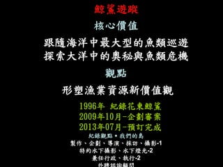 鯨鯊遊蹤 
核心價值 
跟隨海洋中最大型的魚類巡遊 
探索大洋中的奧秘與魚類危機 
觀點 
形塑漁業資源新價值觀 
1996年 紀錄花東鯨鯊 
2009年10月-企劃審案 
2013年07月-預訂完成 
紀錄觀點˙我們的島 
製作、企劃、導演、採訪、攝影-1 
特約水下攝影、水下燈光-2 
兼任行政、執行-2 
外聘諮詢顧問  