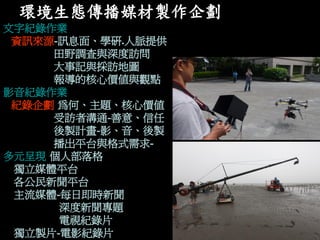 環境生態傳播媒材製作企劃 
文字紀錄作業 
資訊來源-訊息面、學研.人脈提供 
田野調查與深度訪問 
大事記與採訪地圖 
報導的核心價值與觀點 
影音紀錄作業 
紀錄企劃-為何、主題、核心價值 
受訪者溝通-善意、信任 
後製計畫-影、音、後製 
播出平台與格式需求- 
多元呈現-個人部落格 
獨立媒體平台 
各公民新聞平台 
主流媒體-每日即時新聞 
深度新聞專題 
電視紀錄片 
獨立製片-電影紀錄片  