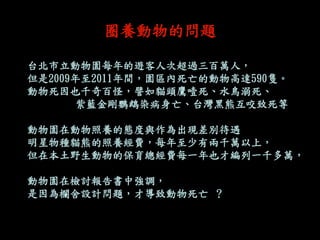 圈養動物的問題 
台北市立動物園每年的遊客人次超過三百萬人， 
但是2009年至2011年間，園區內死亡的動物高達590隻。 
動物死因也千奇百怪，譬如貓頭鷹噎死、水鳥溺死、 
紫藍金剛鸚鵡染病身亡、台灣黑熊互咬致死等 
動物園在動物照養的態度與作為出現差別待遇 
明星物種貓熊的照養經費，每年至少有兩千萬以上， 
但在本土野生動物的保育總經費每一年也才編列一千多萬， 
動物園在檢討報告書中強調， 
是因為欄舍設計問題，才導致動物死亡 ？  