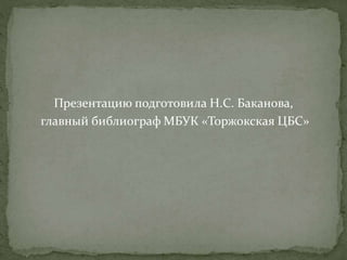 Презентацию подготовила Н.С. Баканова, 
главный библиограф МБУК «Торжокская ЦБС» 
