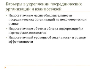 Барьеры в укреплении посреднических организаций и взаимосвязей 
Недостаточные масштабы деятельности посреднических организаций на некоммерческом рынке 
Недостаточные объемы обмена информацией и партнерских инициатив 
Недостаточный уровень объективности в оценке эффективности  