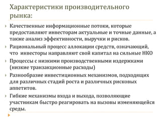 Характеристики производительного рынка: 
Качественные информационные потоки, которые предоставляют инвесторам актуальные и точные данные, а также анализ эффективности, выручки и рисков. 
Рациональный процесс аллокации средств, означающий, что инвесторы направляют свой капитал на сильные НКО 
Процессы с низкими производственными издержками (низкие транзакционные расходы) 
Разнообразие инвестиционных механизмов, подходящих для различных стадий роста и различных рисковых аппетитов. 
Гибкие механизмы входа и выхода, позволяющие участникам быстро реагировать на вызовы изменяющейся среды.  