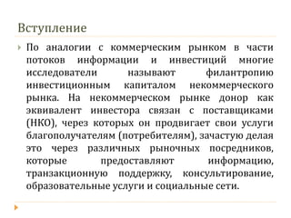 Вступление 
По аналогии с коммерческим рынком в части потоков информации и инвестиций многие исследователи называют филантропию инвестиционным капиталом некоммерческого рынка. На некоммерческом рынке донор как эквивалент инвестора связан с поставщиками (НКО), через которых он продвигает свои услуги благополучателям (потребителям), зачастую делая это через различных рыночных посредников, которые предоставляют информацию, транзакционную поддержку, консультирование, образовательные услуги и социальные сети.  