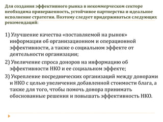 Для создания эффективного рынка в некоммерческом секторе необходима приверженность, устойчивое партнерства и идеальное исполнение стратегии. Поэтому следует придерживаться следующих рекомендаций: 
1) Улучшение качества «поставляемой на рынок» информации об организационном и операционной эффективности, а также о социальном эффекте от деятельности организации; 
2) Увеличение спроса доноров на информацию об эффективности НКО и ее социальном эффекте; 
3) Укрепление посреднических организаций между донорами и НКО с целью увеличения добавленной стоимости блага, а также для того, чтобы помочь донора принимать обоснованные решения и повышать эффективность НКО.  
