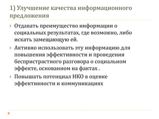 1) Улучшение качества информационного предложения 
Отдавать преимущество информации о социальных результатах, где возможно, либо искать замещающую ей. 
Активно использовать эту информацию для повышения эффективности и проведения беспристрастного разговора о социальном эффекте, основанном на фактах . 
Повышать потенциал НКО в оценке эффективности и коммуникациях  