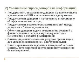 2) Увеличение спроса доноров на информацию 
Поддерживать образование доноров, их вовлеченность в деятельность НКО и включение их в единую сеть; 
Предоставлять донорам и их советника информацию об эффективности сектора; 
Предоставлять возможность коммуникаций между донорами и благополучателями; 
Облегчать донорам задачу по принятию решений о финансировании передав эту задачу опытным менеджерам в области филантропии; 
Оптимизация использования ресурсов организации для управления поведением благотворителей; 
Инвестировать в исследования, которые объясняют мотивы, потребности и критерии принятия решения благотворителей.  
