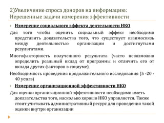 2)Увеличение спроса доноров на информацию: Нерешенные задачи измерения эффективности 
Измерение социального эффекта деятельности НКО 
Для того чтобы оценить социальный эффект необходимо представить доказательства того, что существует взаимосвязь между деятельностью организации и достигнутыми результатами. 
Многофакторность полученного результата (часто невозможно определить реальный вклад от программы и отличить его от вклада других факторов в социуме) 
Необходимость проведения продолжительного исследования (5 -20 - 40 years) 
Измерение организационной эффективности НКО 
Для оценки организационной эффективности необходимо иметь доказательства того, насколько хорошо НКО управляется. Также стоит учитывать административный ресурс для проведения такой оценки внутри организации  