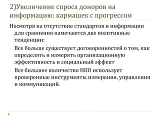 2)Увеличение спроса доноров на информацию: кармашек с прогрессом 
Несмотря на отсутствие стандартов и информации для сравнения намечаются две позитивные тенденции: 
-Все больше существует договоренностей о том, как определять и измерять организационную эффективность и социальный эффект 
-Все большее количество НКО использует проверенные инструменты измерения, управления и коммуникаций.  