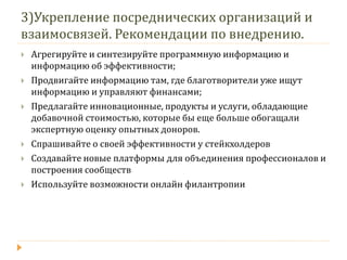3)Укрепление посреднических организаций и взаимосвязей. Рекомендации по внедрению. 
Агрегируйте и синтезируйте программную информацию и информацию об эффективности; 
Продвигайте информацию там, где благотворители уже ищут информацию и управляют финансами; 
Предлагайте инновационные, продукты и услуги, обладающие добавочной стоимостью, которые бы еще больше обогащали экспертную оценку опытных доноров. 
Спрашивайте о своей эффективности у стейкхолдеров 
Создавайте новые платформы для объединения профессионалов и построения сообществ 
Используйте возможности онлайн филантропии  