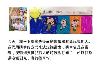 今天，我一下課就去後面的遊戲器材區玩鬼抓人。 
我們用猜拳的方式來決定誰當鬼，猜拳後是我當 
鬼，沒想到要換我抓人的時候卻打鐘了，所以我都 
還沒當到鬼，真的很可惜。 
 
