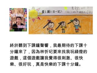 終於聽到下課鐘聲響，我最期待的下課十 
分鐘來了，因為林忻玘要來找我玩綠燈的 
遊戲，這個遊戲讓我覺得很刺激、很快 
樂、很好玩，真是快樂的下課十分鐘。 
 