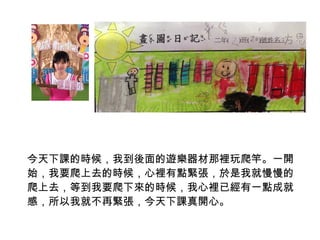 今天下課的時候，我到後面的遊樂器材那裡玩爬竿。一開 
始，我要爬上去的時候，心裡有點緊張，於是我就慢慢的 
爬上去，等到我要爬下來的時候，我心裡已經有一點成就 
感，所以我就不再緊張，今天下課真開心。 
 