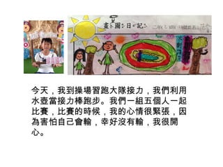 今天，我到操場習跑大隊接力，我們利用 
水壺當接力棒跑步。我們一組五個人一起 
比賽，比賽的時候，我的心情很緊張，因 
為害怕自己會輸，幸好沒有輸，我很開 
心。 
 