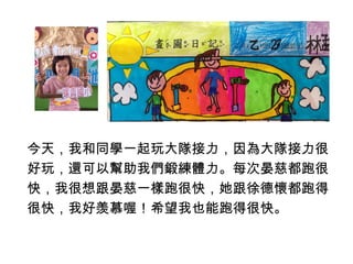 今天，我和同學一起玩大隊接力，因為大隊接力很 
好玩，還可以幫助我們鍛練體力。每次晏慈都跑很 
快，我很想跟晏慈一樣跑很快，她跟徐德懷都跑得 
很快，我好羡慕喔！希望我也能跑得很快。 
 