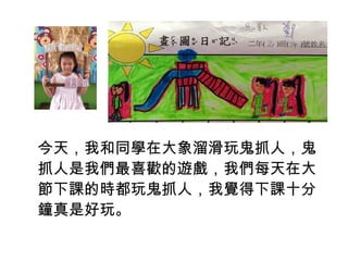 今天，我和同學在大象溜滑玩鬼抓人，鬼 
抓人是我們最喜歡的遊戲，我們每天在大 
節下課的時都玩鬼抓人，我覺得下課十分 
鐘真是好玩。 
 