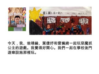 今天，我、翁靖綸、葉倢妤和曾姵綺一起玩惡魔抓 
公主的遊戲。我覺得好開心。我們一起在學校後門 
遊樂設施那裡玩。 
 