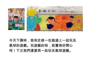 今天下課時，我和史修一在跑道上一起玩丟 
氣球的遊戲。玩遊戲的時，我覺得好開心 
呵！下次我們還要再一起玩丟氣球遊戲。 
 