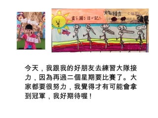 今天，我跟我的好朋友去練習大隊接 
力，因為再過二個星期要比賽了。大 
家都要很努力，我覺得才有可能會拿 
到冠軍，我好期待喔! 
 