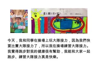 今天，我和同學在操場上玩大隊接力，因為我們快 
要比賽大隊接力了，所以我在操場練習大隊接力。 
我覺得跑步對我的健康很有幫助，我能和大家一起 
跑步、練習大隊接力真是快樂。 
 