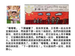 「噹噹噹」，下課鐘響了，我和李宜臻、方思閔一起去找李 
宜臻的妹妹，問她要不要一起玩？她說好。我們四個到遊戲 
區玩，我把生活課做的陀螺也帶去，把它放在地上用手轉動 
它，它旋轉的顏色很漂亮。我們輪流一起玩，看誰轉的最 
久。我發現陀螺轉的速度越快顏色越漂亮，轉的速度越慢顏 
色就沒有那麼漂亮了。又聽到「噹噹噹」的聲音，我跟李宜 
臻的妹妹說：「下一節再來玩！」可以跟她們一起玩，我很 
開心。 
 