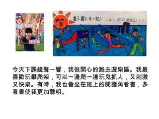 今天下課鐘聲一響，我很開心的跑去遊樂區。我最 
喜歡玩攀爬架，可以一邊爬一邊玩鬼抓人，又刺激 
又快樂。有時，我也會坐在班上的閱讀角看書，多 
看書使我更加聰明。 
 
