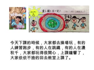 今天下課的時候，大家都去操場玩，有的 
人練習跑步，有的人在跳繩，有的人在盪 
秋千，大家都玩得很開心，上課鐘響了， 
大家依依不捨的回去教室上課了。 
 