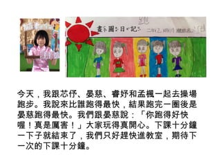 今天，我跟芯伃、晏慈、睿妤和孟楓一起去操場 
跑步。我說來比誰跑得最快，結果跑完一圈後是 
晏慈跑得最快。我們跟晏慈說：「你跑得好快 
喔！真是厲害！」大家玩得真開心。下課十分鐘 
一下子就結束了，我們只好趕快進教室，期待下 
一次的下課十分鐘。 
 