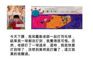 今天下課，我和鳳梨老師一起打羽毛球， 
結果我一球都沒打到，我覺得很可惜。忽 
然，老師打了一球過來，這時，我就快要 
打到球了，沒想到竟然就打鐘了，這次我 
真的很難過。 
 