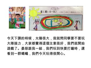 今天下課的時候，太陽很大，我就問同學要不要玩 
大隊接力，大家都覺得這個主意很好，我們就開始 
遊戲了。晏慈跟我一組，我們玩到快要打鐘時，還 
看到一群螞蟻，我們今天玩得很開心。 
 