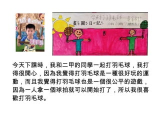 今天下課時，我和二甲的同學一起打羽毛球，我打 
得很開心，因為我覺得打羽毛球是一種很好玩的運 
動，而且我覺得打羽毛球也是一個很公平的遊戲， 
因為一人拿一個球拍就可以開始打了，所以我很喜 
歡打羽毛球。 
 