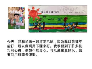 今天，我和柏均一起打羽毛球，因為我以前都不 
能打，所以我利用下課來打。我學習到了許多技 
巧和心得，例如不能分心。可以運動真好玩，我 
要利用時間多運動。 
 