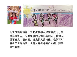 今天下課的時候，我和盧珮岑一起玩鬼抓人，因 
為玩鬼抓人，只要當鬼的人摸到其他人，那個人 
就要當鬼，很刺激。玩鬼抓人的時候，我們可以 
看看天上的白雲，也可以看看身邊的大樹，對眼 
睛很好喔！ 
 