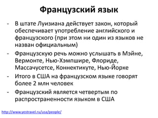 Французский язык 
- В штате Луизиана действует закон, который 
обеспечивает употребление английского и 
французского (при этом ни один из языков не 
назван официальным) 
- Французскую речь можно услышать в Мэйне, 
Вермонте, Нью-Хэмпшире, Флориде, 
Массачусетсе, Коннектикуте, Нью-Йорке 
- Итого в США на французском языке говорят 
более 2 млн человек 
- Французский является четвертым по 
распространенности языком в США 
http://www.yestravel.ru/usa/people/ 
 