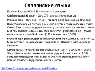 Славянские языки 
- Польский язык – 608, 333 человек говорят дома 
- Сербохорватский язык – 284, 077 человек говорят дома 
- Русский язык – 854, 955 человек говорят дома (данные на 2011 год) 
- В настоящее время русский язык используется почти в десяти штатах. 
Самое большое число русскоговорящих проживает в штате Нью-Йорк 
(218765 человек, или 30,98% всех носителей русского языка), самое 
меньшее — в штате Вайоминг (170 человек, или 0,02%). 
- Русский язык распространён в Калифорнии, Нью-Джерси, Иллинойсе, 
Массачусетсе, Пенсильвании, Вашингтоне, Флориде, Мэриленде и 
Орегоне. 
- Самый высокий удельный вес русскоязычных — на Аляске — около 
3% в той или иной степени понимают русский язык, а около 8,5% 
жителей исповедуют православие. Это является следствием былой 
принадлежности территории штата к России. 
http://www.foreignlanguagesweb.com/essentials/usa.htm 
 