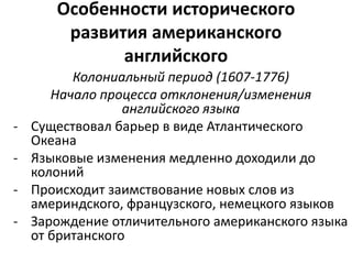 Особенности исторического 
развития американского 
английского 
Колониальный период (1607-1776) 
Начало процесса отклонения/изменения 
английского языка 
- Существовал барьер в виде Атлантического 
Океана 
- Языковые изменения медленно доходили до 
колоний 
- Происходит заимствование новых слов из 
америндского, французского, немецкого языков 
- Зарождение отличительного американского языка 
от британского 
 