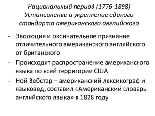 Национальный период (1776-1898) 
Установление и укрепление единого 
стандарта американского английского 
- Эволюция и окончательное признание 
отличительного американского английского 
от британского 
- Происходит распространение американского 
языка по всей территории США 
- Ной Вебстер – американский лексикограф и 
языковед, составил «Американский словарь 
английского языка» в 1828 году 
 