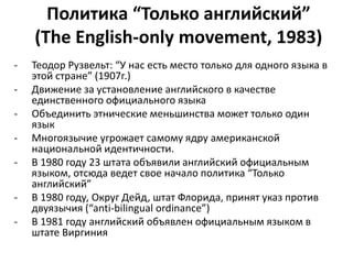 Политика “Только английский” 
(The English-only movement, 1983) 
- Теодор Рузвельт: “У нас есть место только для одного языка в 
этой стране” (1907г.) 
- Движение за установление английского в качестве 
единственного официального языка 
- Объединить этнические меньшинства может только один 
язык 
- Многоязычие угрожает самому ядру американской 
национальной идентичности. 
- В 1980 году 23 штата объявили английский официальным 
языком, отсюда ведет свое начало политика “Только 
английский” 
- В 1980 году, Округ Дейд, штат Флорида, принят указ против 
двуязычия (“anti-bilingual ordinance”) 
- В 1981 году английский объявлен официальным языком в 
штате Виргиния 
 