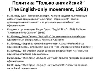 Политика “Только английский” 
(The English-only movement, 1983) 
- В 1983 году Джон Тантон и Сенатор С. Хаякава создают политическую 
лоббистскую организацию “U.S. English (organization)” (против 
доминирования испанского и за установление английского как 
официального) 
- Создаются организации: Ларри Пратт: “English First” (1986), Лу Зэске 
“American Ethnic Coalition” (1986) 
- В 1994 году, Джон Тантон: “ProEnglish” (за утверждение английского 
единственным официальным языком в Аризоне) 
- В 1996 году, «English Language Empowerment Act»: английский был 
признан официальным языком бизнеса (“the language of official business”) 
- В 1999 году, “Bill Emerson English Language Empowerment Act” попытка 
признать английский официальным 
- В 2005 году, “The English Language Unity Act” попытка признать английский 
официальным 
- В 2011 году, “The English Language Unity Act of 2011” попытка признать 
английский официальным 
 
