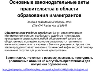 Основные законодательные акты 
правительства в области 
образования иммигрантов 
Закон о гражданских правах, 1964 
(The Civil Rights Act of 1964) 
Общественные учебные заведения. Закон уполномочивает 
Министерство юстиции возбуждать судебные иски с целью 
прекращения сегрегации в любой общественной школе или 
общественном колледже, которые отказываются принимать 
этнических меньшинств наравне с белыми учащимися. Кроме того, 
закон предусматривает оказание технической и финансовой помощи 
школьным округам для ускорения десегрегации. 
Закон гласил, что отныне расовые, языковые, культурные, 
религиозные отличия не могут быть препятствием для 
получения образования. 
http://pedagog.vlsu.ru/fileadmin/Dep_pedagogical/fradkin2013/Statja_Guljaginoi.pdf 
 