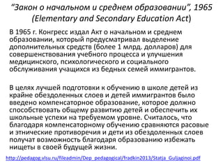 “Закон о начальном и среднем образовании”, 1965 
(Elementary and Secondary Education Act) 
В 1965 г. Конгресс издал Акт о начальном и среднем 
образовании, который предусматривал выделение 
дополнительных средств (более 1 млрд. долларов) для 
совершенствования учебного процесса и улучшения 
медицинского, психологического и социального 
обслуживания учащихся из бедных семей иммигрантов. 
В целях лучшей подготовки к обучению в школе детей из 
крайне обездоленных слоев и детей иммигрантов было 
введено компенсаторное образование, которое должно 
способствовать общему развитию детей и обеспечить их 
школьные успехи на требуемом уровне. Считалось, что 
благодаря компенсаторному обучению сравняются расовые 
и этнические противоречия и дети из обездоленных слоев 
получат возможность благодаря образованию избежать 
нищеты в своей будущей жизни. 
http://pedagog.vlsu.ru/fileadmin/Dep_pedagogical/fradkin2013/Statja_Guljaginoi.pdf 
 