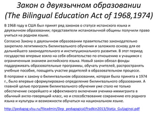 Закон о двуязычном образовании 
(The Bilingual Education Act of 1968,1974) 
В 1968 году в США был принят ряд законов о статусе испанского языка и 
двуязычном образовании; представители испаноязычной общины получили право 
учиться на родном языке. 
Согласно Закону о двуязычном образовании правительство законодательно 
закрепило легитимность билингвального обучения и заложило основу для ее 
дальнейшего законодательного и институционального развития. В этот период 
государство впервые взяло на себя обязательство по отношению к учащимся с 
ограниченным знанием английского языка. Новый закон обязал фонды 
поддерживать образовательные программы, обучать учителей, распространять 
учебные пособия, поощрять участие родителей в образовательном процессе. 
В поправке к закону о билингвальном образовании, которая была принята в 1974 
г., было впервые сформулировано определение билингвального образования. А 
главной целью программ билингвального обучения уже стало не только 
обеспечение скорейшего и эффективного включения ученика-иммигранта в 
обычный англо-говорящий класс, но и способствование сохранению его родного 
языка и культуры и возможности обучаться на национальном языке. 
http://pedagog.vlsu.ru/fileadmin/Dep_pedagogical/fradkin2013/Statja_Guljaginoi.pdf 
 