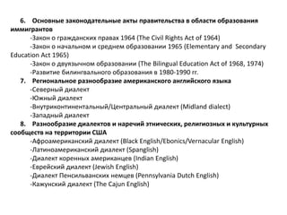 6. Основные законодательные акты правительства в области образования 
иммигрантов 
-Закон о гражданских правах 1964 (The Civil Rights Act of 1964) 
-Закон о начальном и среднем образовании 1965 (Elementary and Secondary 
Education Act 1965) 
-Закон о двуязычном образовании (The Bilingual Education Act of 1968, 1974) 
-Развитие билингвального образования в 1980-1990 гг. 
7. Региональное разнообразие американского английского языка 
-Северный диалект 
-Южный диалект 
-Внутриконтинентальный/Центральный диалект (Midland dialect) 
-Западный диалект 
8. Разнообразие диалектов и наречий этнических, религиозных и культурных 
сообществ на территории США 
-Афроамериканский диалект (Black English/Ebonics/Vernacular English) 
-Латиноамериканский диалект (Spanglish) 
-Диалект коренных американцев (Indian English) 
-Еврейский диалект (Jewish English) 
-Диалект Пенсильванских немцев (Pennsylvania Dutch English) 
-Кажунский диалект (The Cajun English) 
 