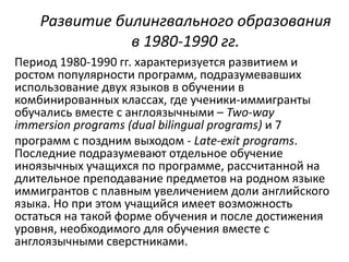 Развитие билингвального образования 
в 1980-1990 гг. 
Период 1980-1990 гг. характеризуется развитием и 
ростом популярности программ, подразумевавших 
использование двух языков в обучении в 
комбинированных классах, где ученики-иммигранты 
обучались вместе с англоязычными – Two-way 
immersion programs (dual bilingual programs) и 7 
программ с поздним выходом - Late-exit programs. 
Последние подразумевают отдельное обучение 
иноязычных учащихся по программе, рассчитанной на 
длительное преподавание предметов на родном языке 
иммигрантов с плавным увеличением доли английского 
языка. Но при этом учащийся имеет возможность 
остаться на такой форме обучения и после достижения 
уровня, необходимого для обучения вместе с 
англоязычными сверстниками. 
 