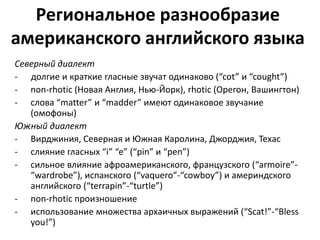 Региональное разнообразие 
американского английского языка 
Северный диалект 
- долгие и краткие гласные звучат одинаково (“cot” и “cought”) 
- non-rhotic (Новая Англия, Нью-Йорк), rhotic (Орегон, Вашингтон) 
- слова “matter” и “madder” имеют одинаковое звучание 
(омофоны) 
Южный диалект 
- Вирджиния, Северная и Южная Каролина, Джорджия, Техас 
- cлияние гласных “i” “e” (“pin” и “pen”) 
- cильное влияние афроамериканского, французского (“armoire”- 
“wardrobe”), испанского (“vaquero”-“cowboy”) и америндского 
английского (“terrapin”-“turtle”) 
- non-rhotic произношение 
- использование множества архаичных выражений (“Scat!”-“Bless 
you!”) 
 