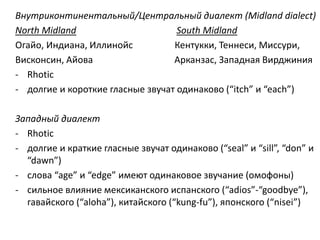 Внутриконтинентальный/Центральный диалект (Midland dialect) 
North Midland South Midland 
Огайо, Индиана, Иллинойс Кентукки, Теннеси, Миссури, 
Висконсин, Айова Арканзас, Западная Вирджиния 
- Rhotic 
- долгие и короткие гласные звучат одинаково (“itch” и “each”) 
Западный диалект 
- Rhotic 
- долгие и краткие гласные звучат одинаково (“seal” и “sill”, “don” и 
“dawn”) 
- слова “age” и “edge” имеют одинаковое звучание (омофоны) 
- cильное влияние мексиканского испанского (“adios”-“goodbye”), 
гавайского (“aloha”), китайского (“kung-fu”), японского (“nisei”) 
 
