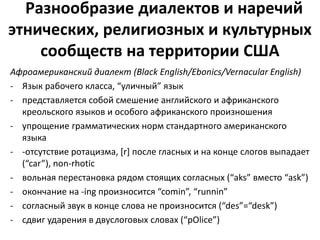 Разнообразие диалектов и наречий 
этнических, религиозных и культурных 
сообществ на территории США 
Афроамериканский диалект (Black English/Ebonics/Vernacular English) 
- Язык рабочего класса, “уличный” язык 
- представляется собой смешение английского и африканского 
креольского языков и особого африканского произношения 
- упрощение грамматических норм стандартного американского 
языка 
- -отсутствие ротацизма, [r] после гласных и на конце слогов выпадает 
(“car”), non-rhotic 
- вольная перестановка рядом стоящих согласных (“aks” вместо “ask”) 
- oкончание на -ing произносится “comin”, “runnin” 
- согласный звук в конце слова не произносится (“des”=“desk”) 
- сдвиг ударения в двуслоговых словах (“pOlice”) 
 