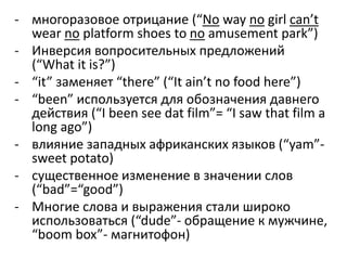 - многоразовое отрицание (“No way no girl can’t 
wear no platform shoes to no amusement park”) 
- Инверсия вопросительных предложений 
(“What it is?”) 
- “it” заменяет “there” (“It ain’t no food here”) 
- “been” используется для обозначения давнего 
действия (“I been see dat film”= “I saw that film a 
long ago”) 
- влияние западных африканских языков (“yam”- 
sweet potato) 
- существенное изменение в значении слов 
(“bad”=“good”) 
- Многие слова и выражения стали широко 
использоваться (“dude”- обращение к мужчине, 
“boom box”- магнитофон) 
 