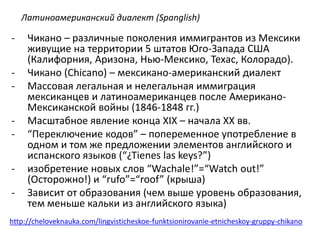 Латиноамериканский диалект (Spanglish) 
- Чикано – различные поколения иммигрантов из Мексики 
живущие на территории 5 штатов Юго-Запада США 
(Калифорния, Аризона, Нью-Мексико, Техас, Колорадо). 
- Чикано (Chicano) – мексикано-американский диалект 
- Массовая легальная и нелегальная иммиграция 
мексиканцев и латиноамериканцев после Американо- 
Мексиканской войны (1846-1848 гг.) 
- Масштабное явление конца XIX – начала XX вв. 
- “Переключение кодов” – попеременное употребление в 
одном и том же предложении элементов английского и 
испанского языков (“¿Tienes las keys?”) 
- изобретение новых слов “Wachale!”=“Watch out!” 
(Осторожно!) и “rufo”=“roof” (крыша) 
- Зависит от образования (чем выше уровень образования, 
тем меньше кальки из английского языка) 
http://cheloveknauka.com/lingvisticheskoe-funktsionirovanie-etnicheskoy-gruppy-chikano 
 